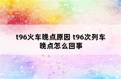 t96火车晚点原因 t96次列车晚点怎么回事